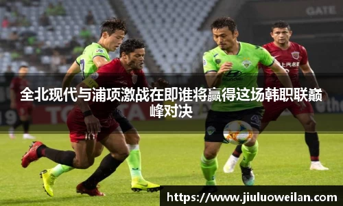 全北现代与浦项激战在即谁将赢得这场韩职联巅峰对决